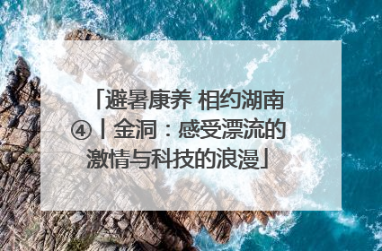 避暑康养 相约湖南④丨金洞：感受漂流的激情与科技的浪漫